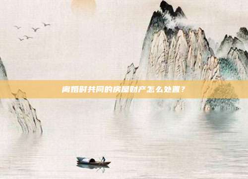 离婚时共同的房屋财产怎么处置？