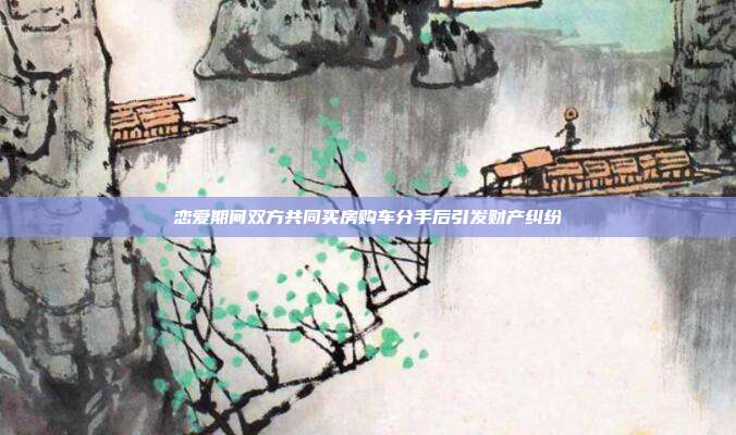 恋爱期间双方共同买房购车分手后引发财产纠纷