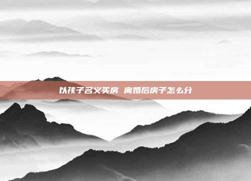以孩子名义买房 离婚后房子怎么分