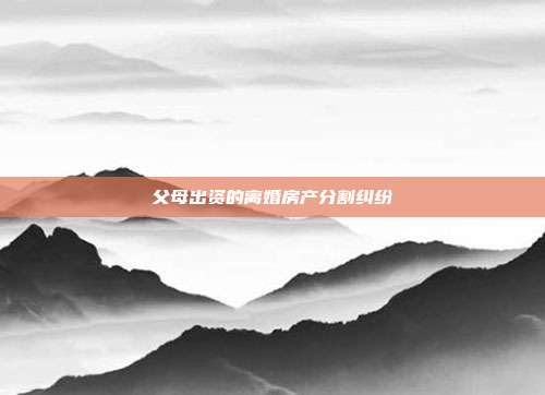 父母出资的离婚房产分割纠纷