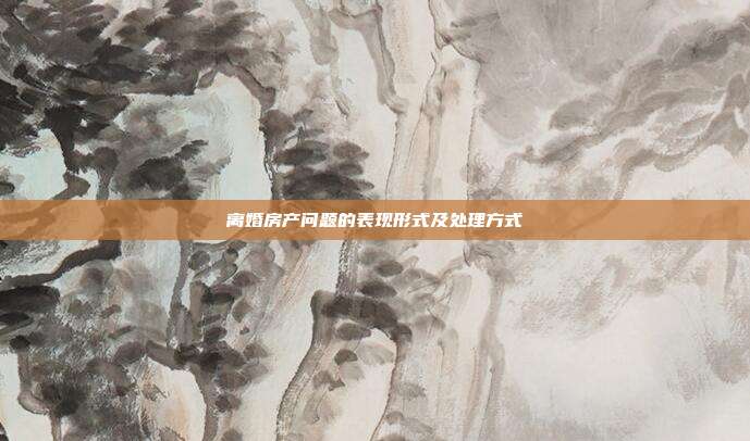 离婚房产问题的表现形式及处理方式