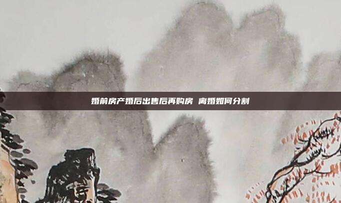 婚前房产婚后出售后再购房 离婚如何分割