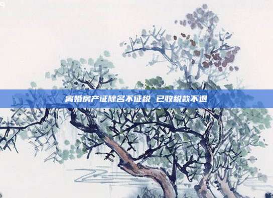 离婚房产证除名不征税 已收税款不退