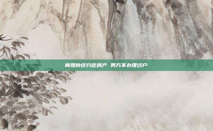 离婚协议约定房产 男方不办理过户