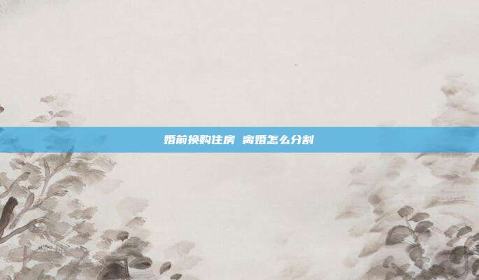 婚前换购住房 离婚怎么分割