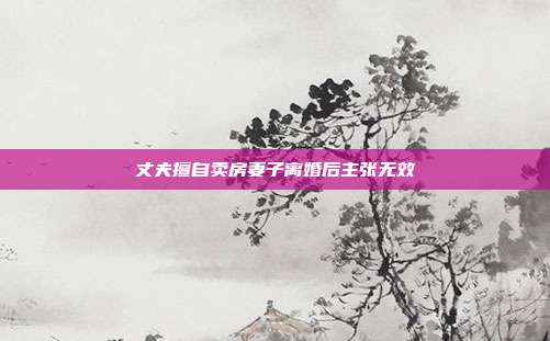 丈夫擅自卖房妻子离婚后主张无效