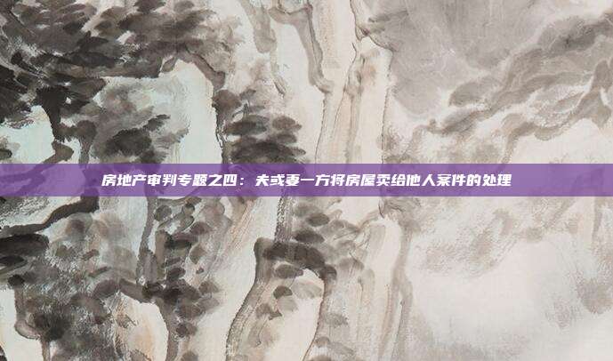 房地产审判专题之四:夫或妻一方将房屋卖给他人案件的处理