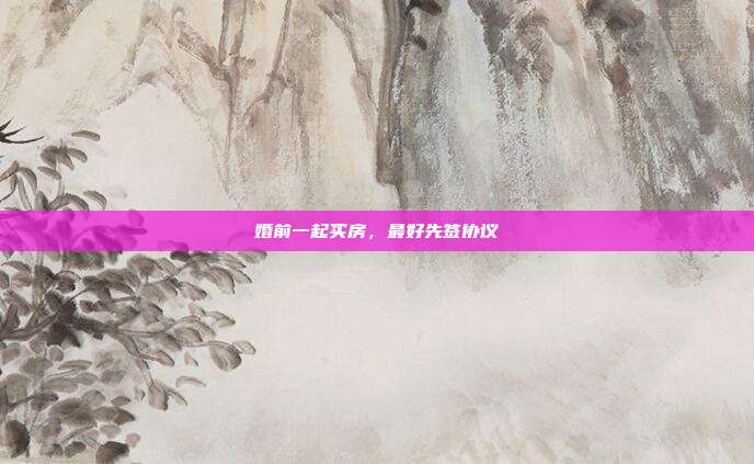 婚前一起买房，最好先签协议