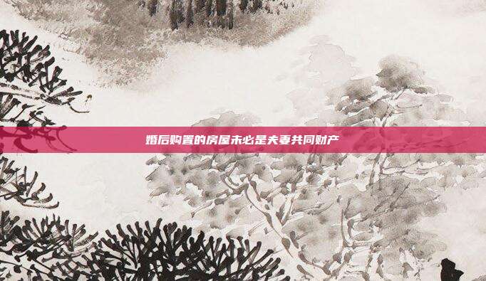 婚后购置的房屋未必是夫妻共同财产
