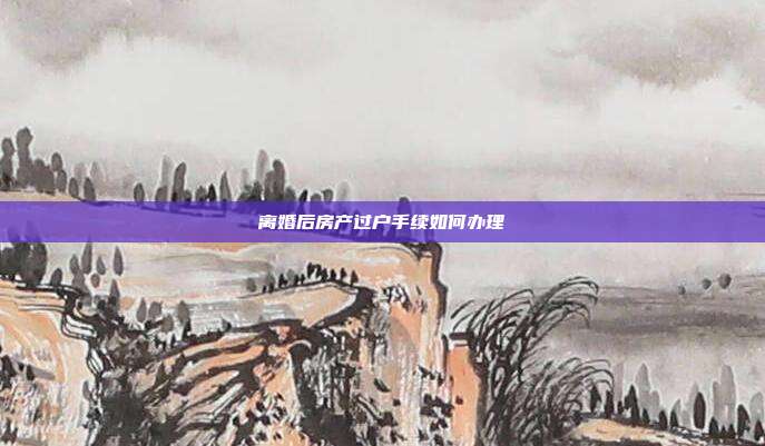离婚后房产过户手续如何办理