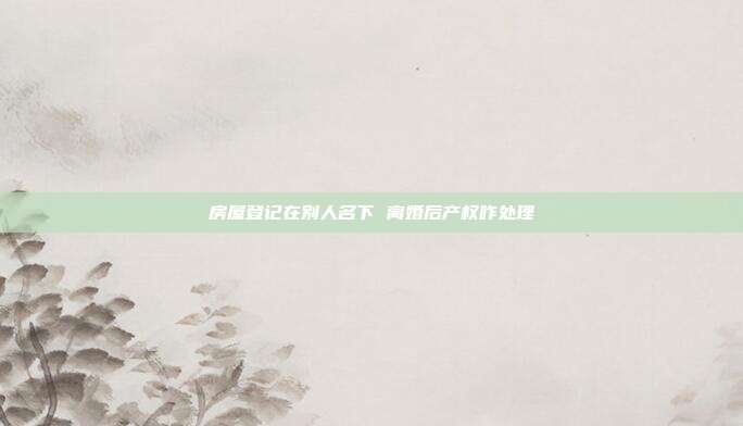 房屋登记在别人名下 离婚后产权咋处理