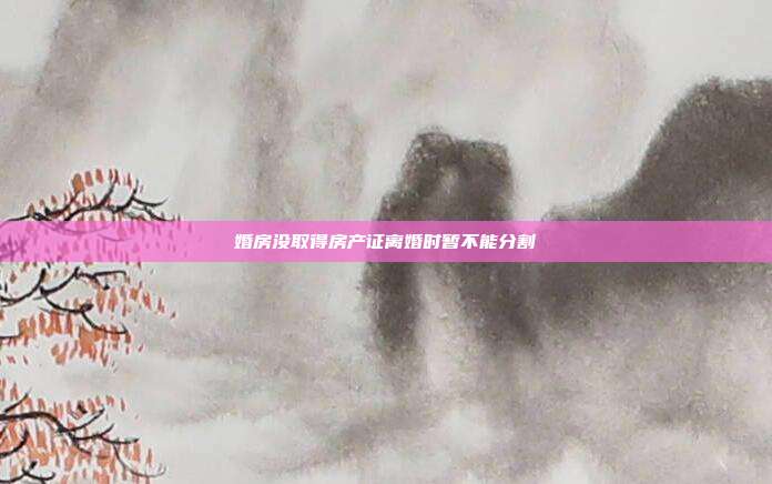 婚房没取得房产证离婚时暂不能分割