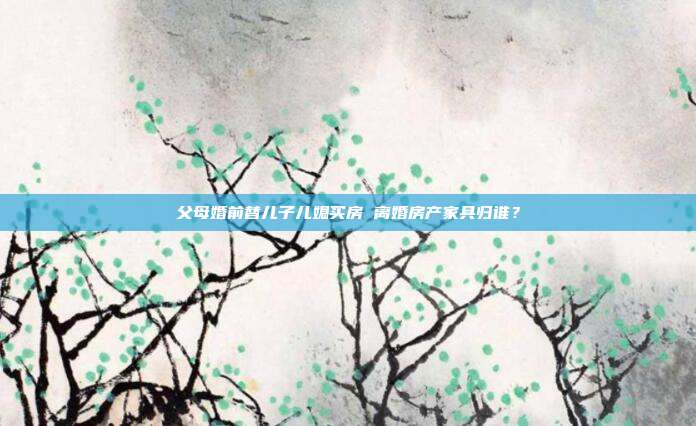 父母婚前替儿子儿媳买房 离婚房产家具归谁？