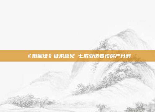 《婚姻法》征求意见 七成受访者怕房产分割