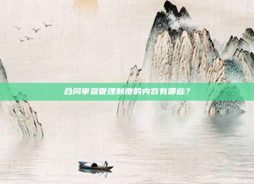 合同审查管理制度的内容有哪些？