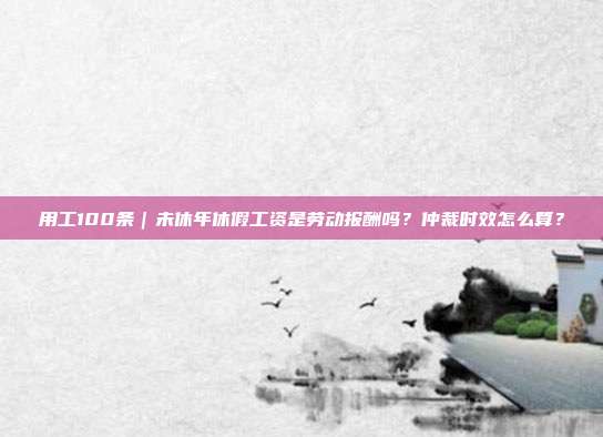 用工100条｜未休年休假工资是劳动报酬吗？仲裁时效怎么算？