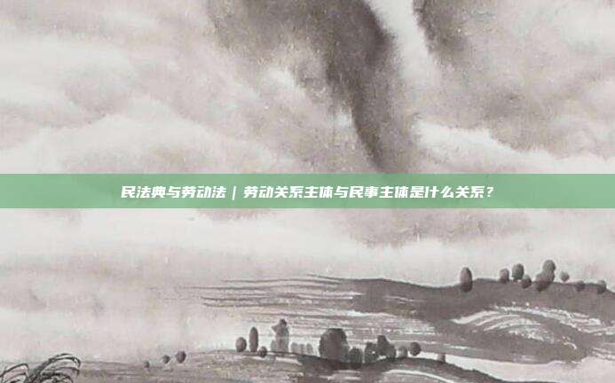 民法典与劳动法｜劳动关系主体与民事主体是什么关系？