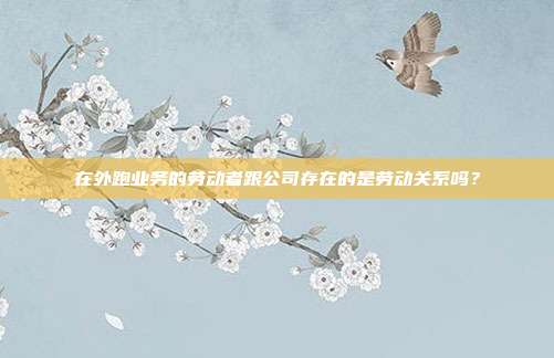 在外跑业务的劳动者跟公司存在的是劳动关系吗？