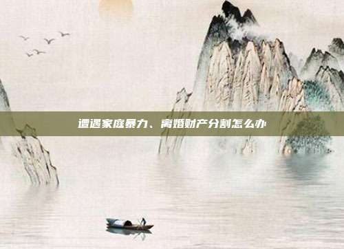 遭遇家庭暴力、离婚财产分割怎么办