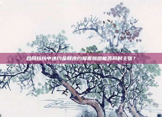 合同纠纷中违约金和违约损害赔偿能否同时主张？