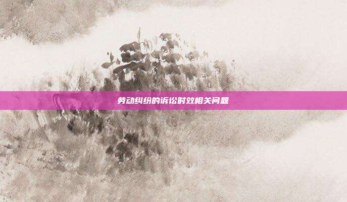 劳动纠纷的诉讼时效相关问题