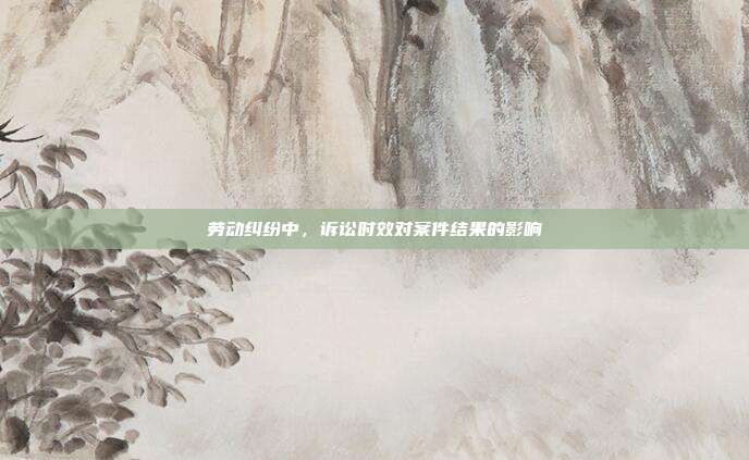 劳动纠纷中，诉讼时效对案件结果的影响