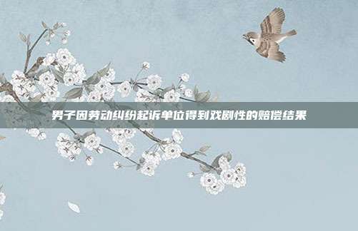 男子因劳动纠纷起诉单位得到戏剧性的赔偿结果