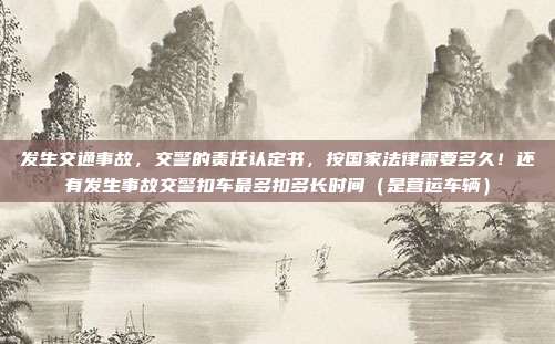 发生交通事故，交警的责任认定书，按国家法律需要多久！还有发生事故交警扣车最多扣多长时间（是营运车辆）