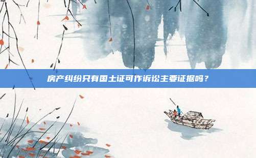 房产纠纷只有国土证可作诉讼主要证据吗？