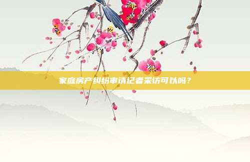 家庭房产纠纷审请记者采访可以吗？