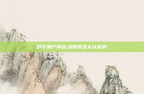 对于房产纠纷,法院是怎么认定的