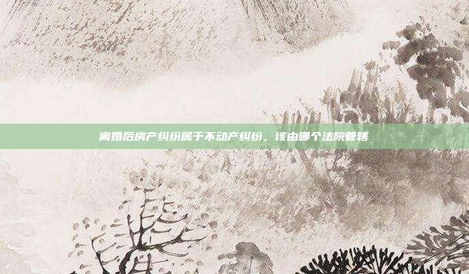 离婚后房产纠纷属于不动产纠纷，该由哪个法院管辖