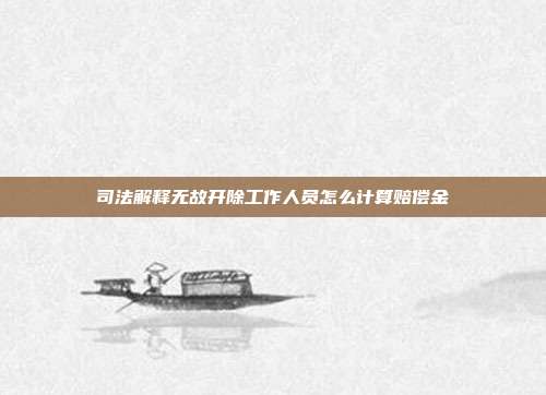 司法解释无故开除工作人员怎么计算赔偿金