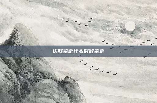 伤残鉴定什么时候鉴定
