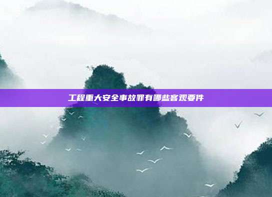 工程重大安全事故罪有哪些客观要件