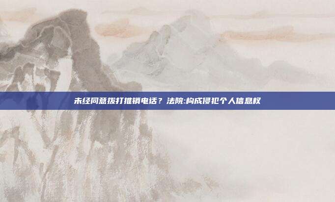 未经同意拨打推销电话？法院:构成侵犯个人信息权