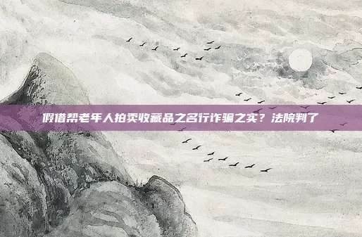 假借帮老年人拍卖收藏品之名行诈骗之实？法院判了