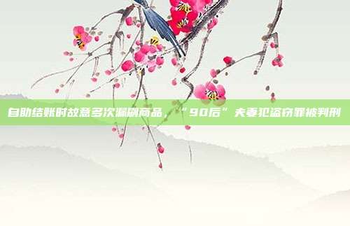 自助结账时故意多次漏刷商品，“90后”夫妻犯盗窃罪被判刑