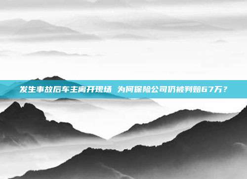 发生事故后车主离开现场 为何保险公司仍被判赔67万？