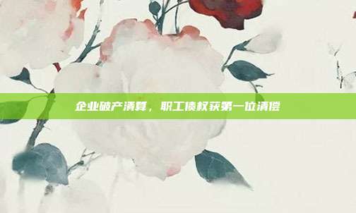 企业破产清算，职工债权获第一位清偿