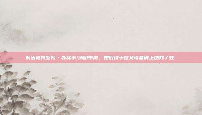 队伍教育整顿·办实事|清明节前，她们终于在父母墓碑上加刻了姓..