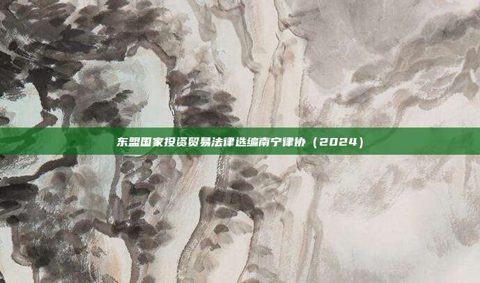 东盟国家投资贸易法律选编南宁律协（2024）