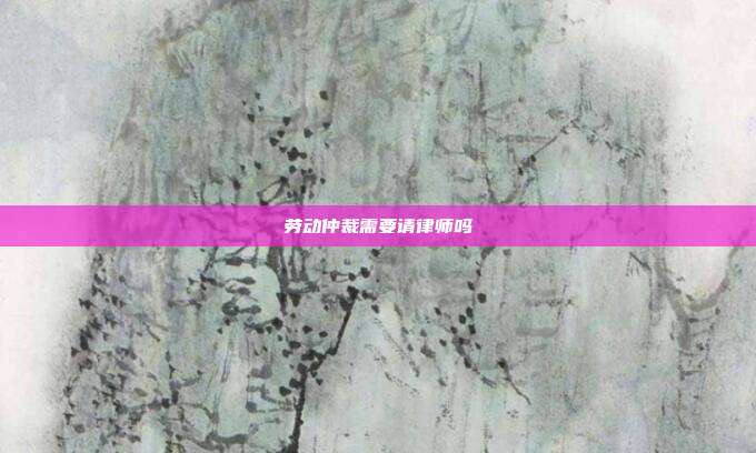 劳动仲裁需要请律师吗